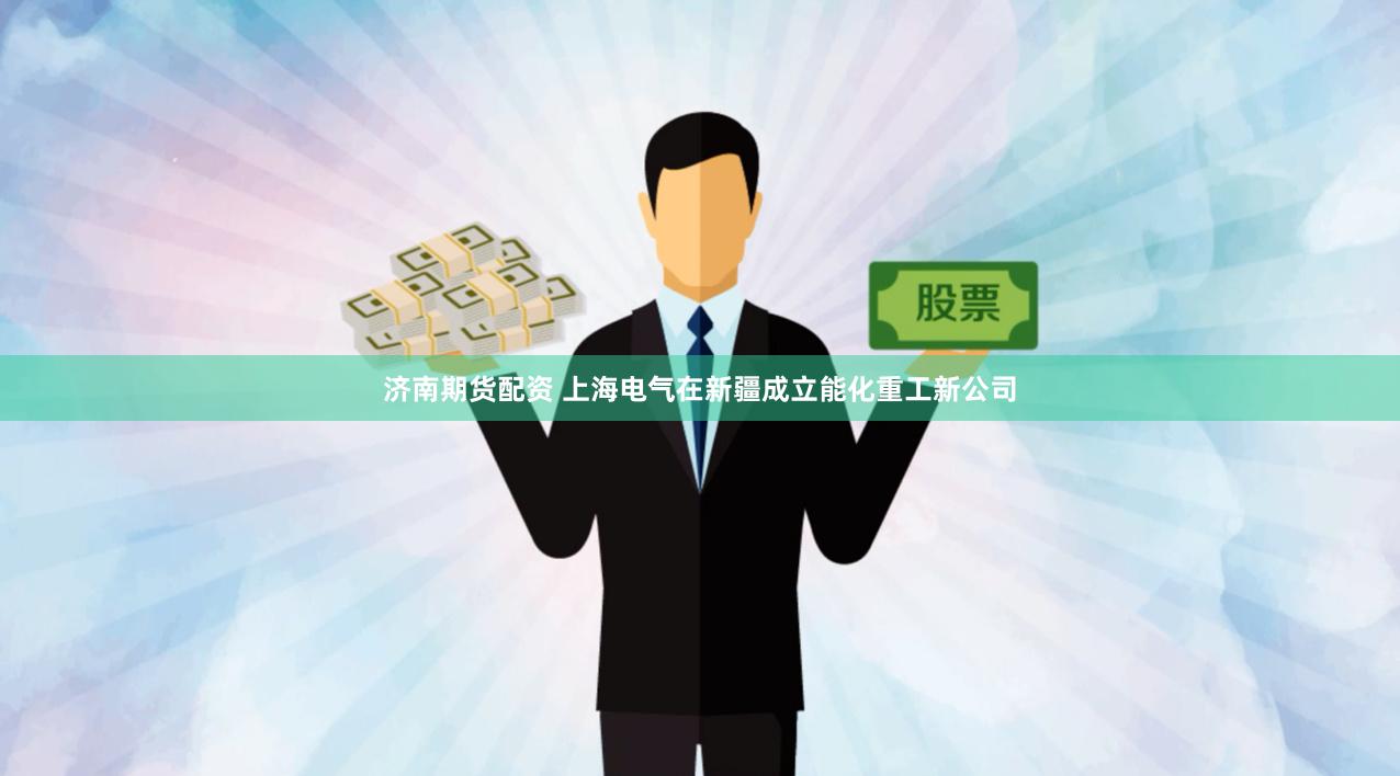 济南期货配资 上海电气在新疆成立能化重工新公司