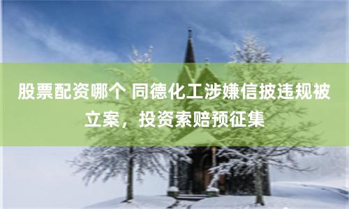 股票配资哪个 同德化工涉嫌信披违规被立案，投资索赔预征集