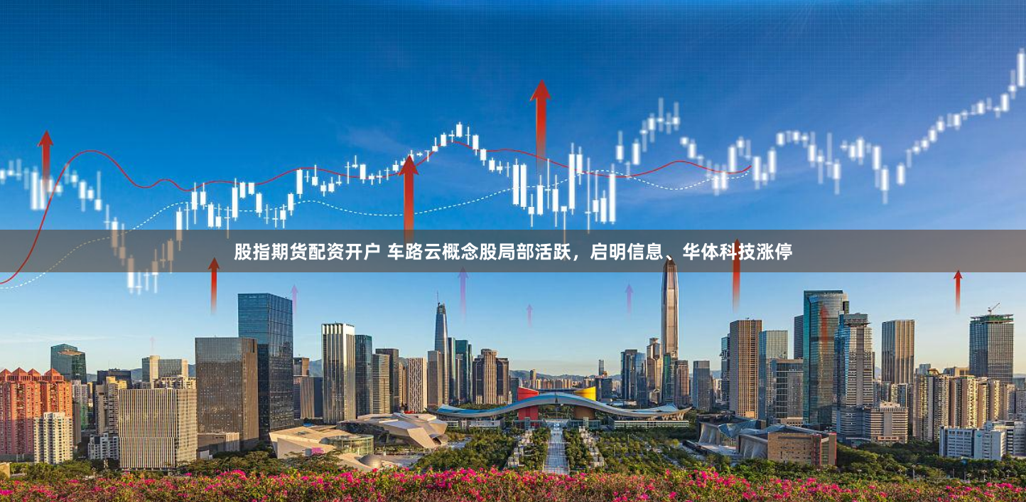 股指期货配资开户 车路云概念股局部活跃，启明信息、华体科技涨停