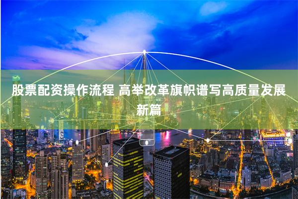 股票配资操作流程 高举改革旗帜谱写高质量发展新篇