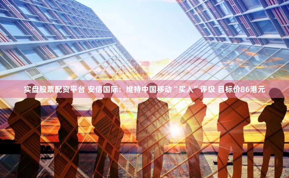 实盘股票配资平台 安信国际：维持中国移动“买入”评级 目标价86港元