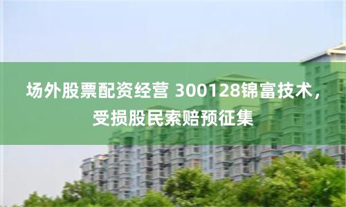 场外股票配资经营 300128锦富技术，受损股民索赔预征集