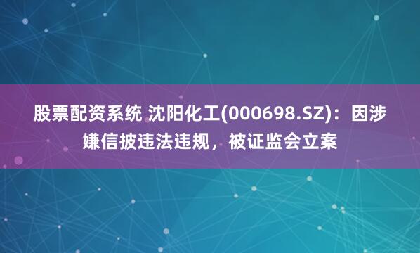 股票配资系统 沈阳化工(000698.SZ)：因涉嫌信披违法违规，被证监会立案