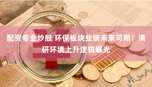 配资专业炒股 环保板块业绩未来可期！清研环境上升逻辑曝光