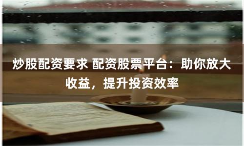 炒股配资要求 配资股票平台：助你放大收益，提升投资效率