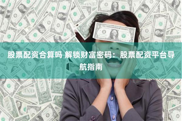 股票配资合算吗 解锁财富密码：股票配资平台导航指南