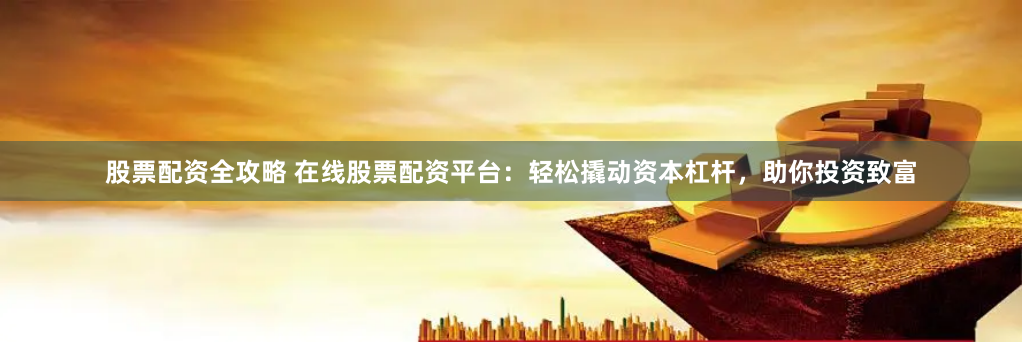 股票配资全攻略 在线股票配资平台：轻松撬动资本杠杆，助你投资致富