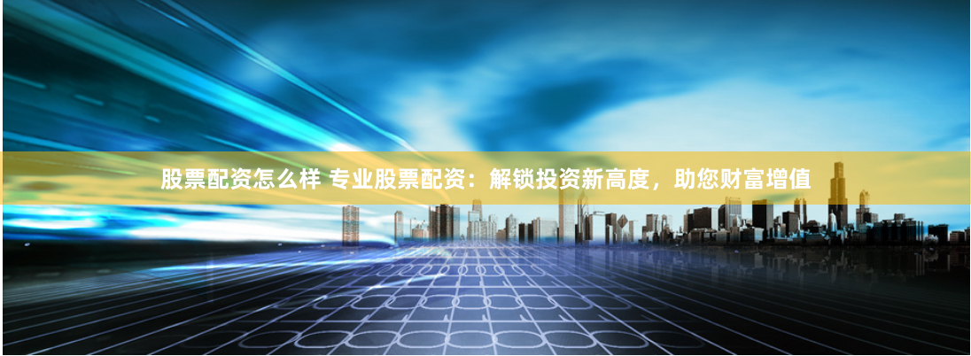 股票配资怎么样 专业股票配资：解锁投资新高度，助您财富增值