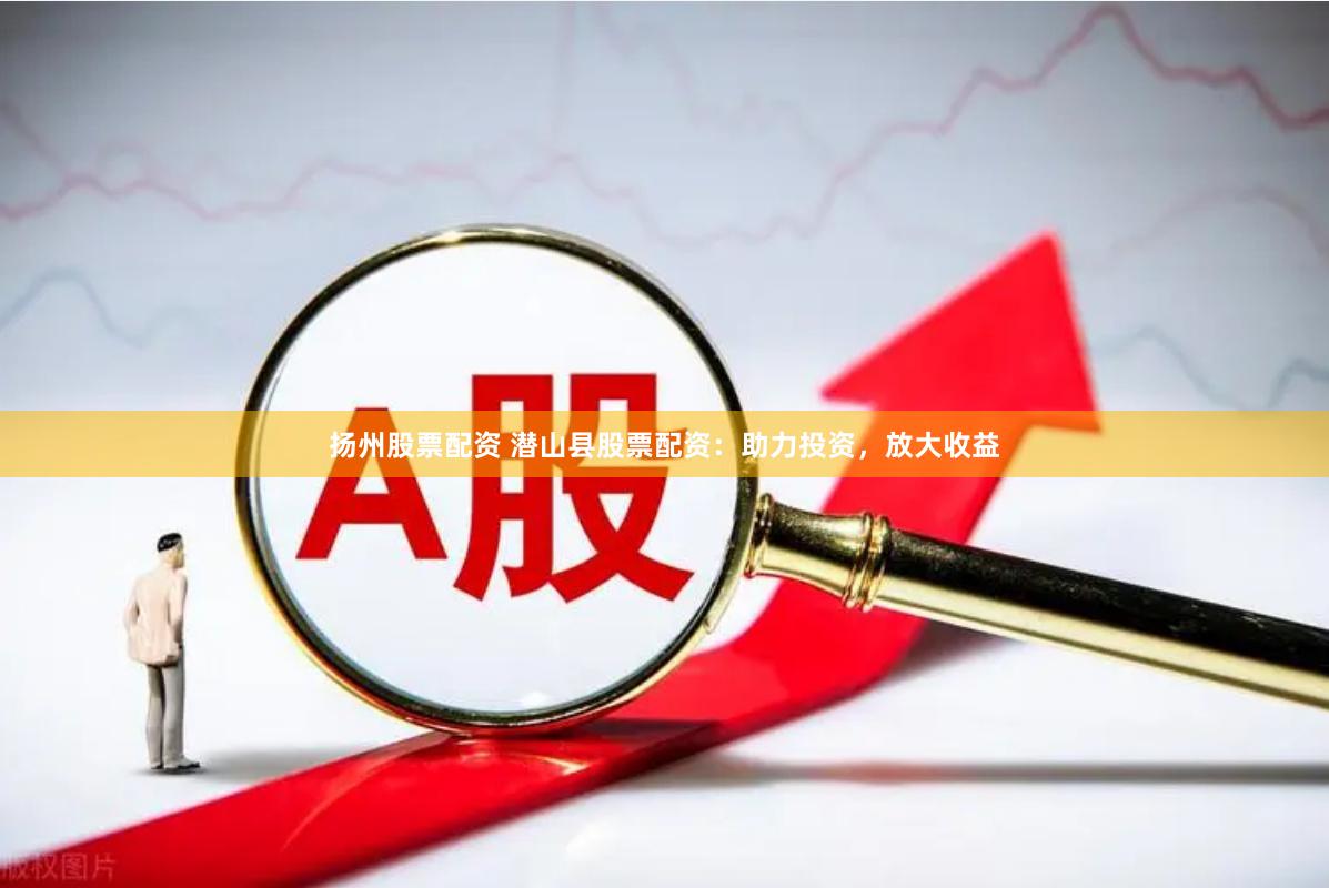 扬州股票配资 潜山县股票配资：助力投资，放大收益