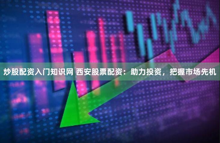 炒股配资入门知识网 西安股票配资：助力投资，把握市场先机