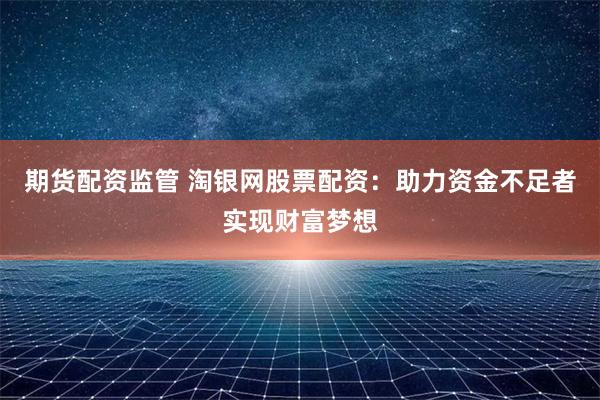 期货配资监管 淘银网股票配资：助力资金不足者实现财富梦想