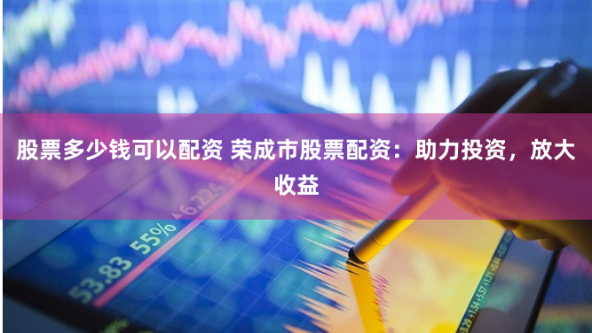 股票多少钱可以配资 荣成市股票配资：助力投资，放大收益