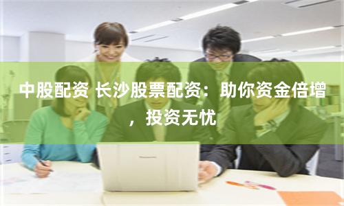 中股配资 长沙股票配资：助你资金倍增，投资无忧