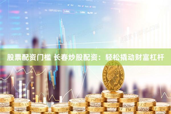 股票配资门槛 长春炒股配资：轻松撬动财富杠杆