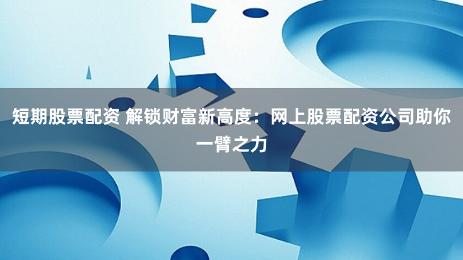 短期股票配资 解锁财富新高度：网上股票配资公司助你一臂之力