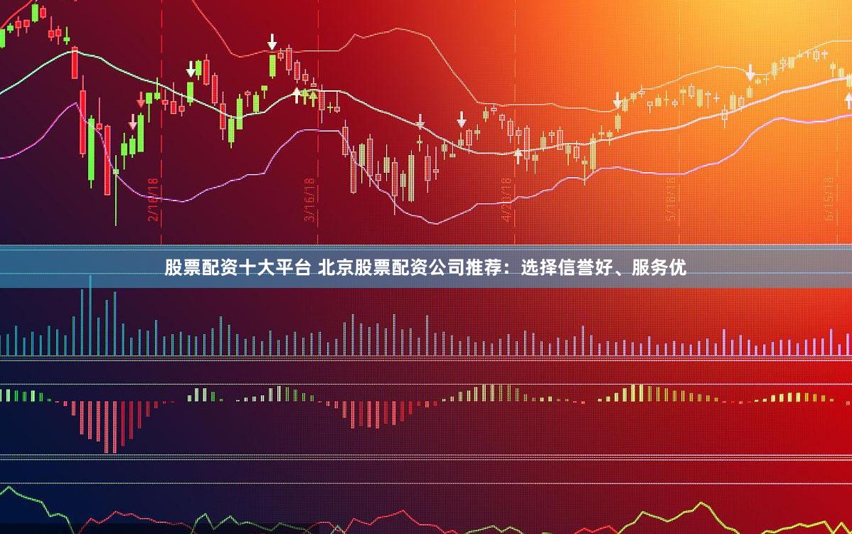 股票配资十大平台 北京股票配资公司推荐：选择信誉好、服务优