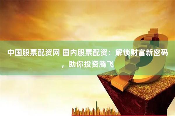 中国股票配资网 国内股票配资:解锁财富新密码,助你投资腾飞