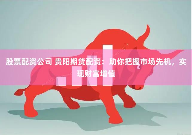 股票配资公司 贵阳期货配资:助你把握市场先机,实现财富增值