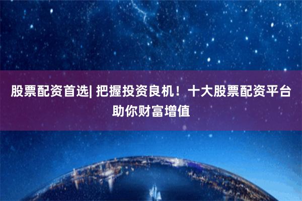 股票配资首选| 把握投资良机！十大股票配资平台助你财富增值