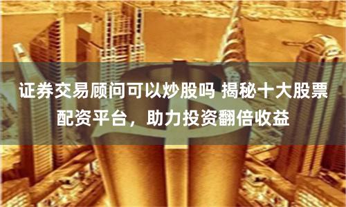证券交易顾问可以炒股吗 揭秘十大股票配资平台，助力投资翻倍收益
