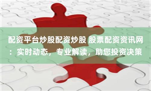 配资平台炒股配资炒股 股票配资资讯网：实时动态，专业解读，助您投资决策