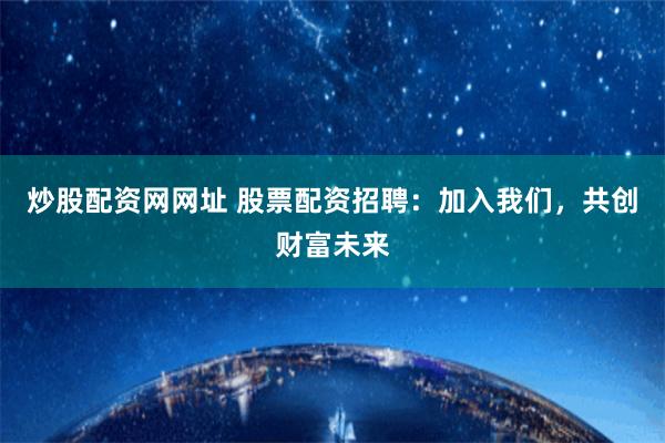 炒股配资网网址 股票配资招聘：加入我们，共创财富未来