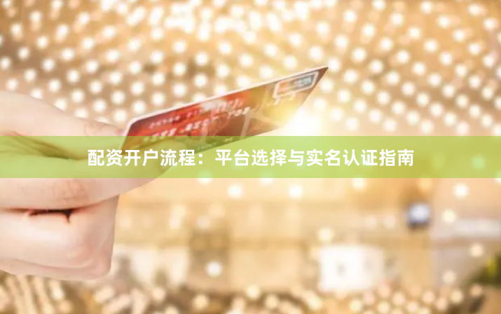 配资开户流程：平台选择与实名认证指南