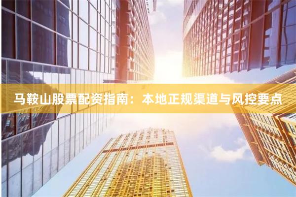 马鞍山股票配资指南：本地正规渠道与风控要点