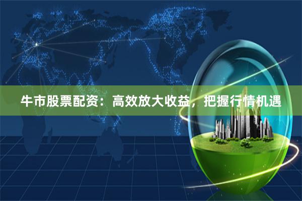 牛市股票配资：高效放大收益，把握行情机遇